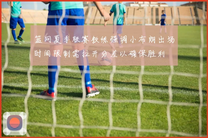 篮网夏季联赛教练强调小布朗出场时间限制需拉开分差以确保胜利