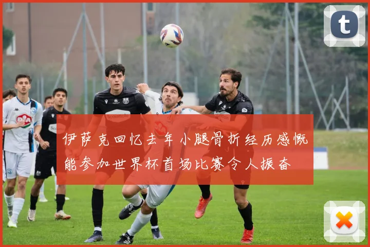 伊萨克回忆去年小腿骨折经历感慨能参加世界杯首场比赛令人振奋