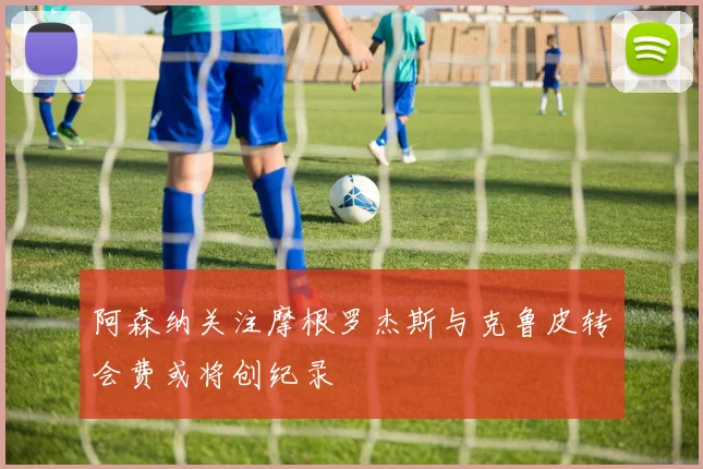 阿森纳关注摩根罗杰斯与克鲁皮转会费或将创纪录