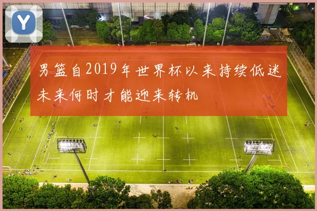 男篮自2019年世界杯以来持续低迷未来何时才能迎来转机