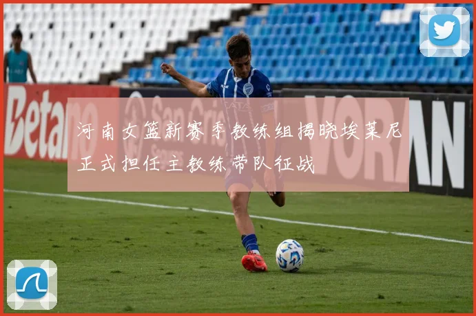河南女篮新赛季教练组揭晓埃莱尼正式担任主教练带队征战