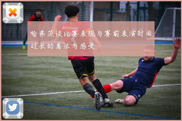 哈弗茨谈比赛表现与赛前表演时间过长的看法与感受