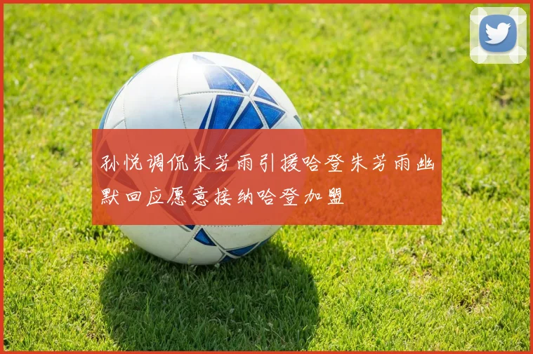 孙悦调侃朱芳雨引援哈登朱芳雨幽默回应愿意接纳哈登加盟