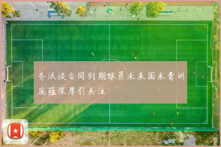 齐沃谈合同到期球员未来国米青训底蕴深厚引关注