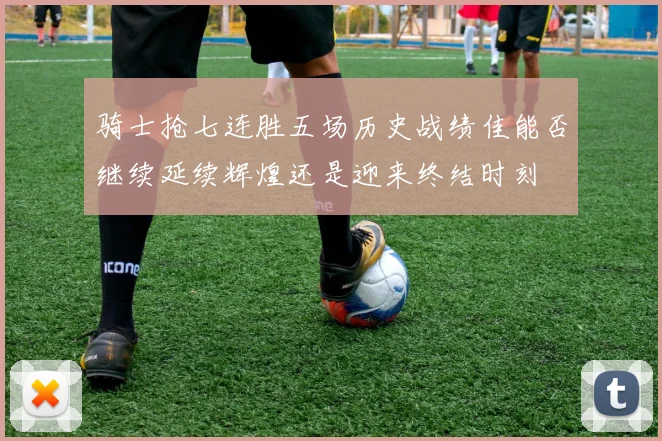 骑士抢七连胜五场历史战绩佳能否继续延续辉煌还是迎来终结时刻