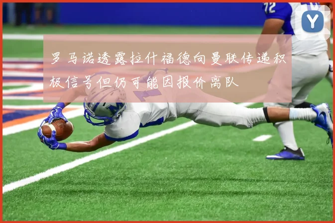 罗马诺透露拉什福德向曼联传递积极信号但仍可能因报价离队