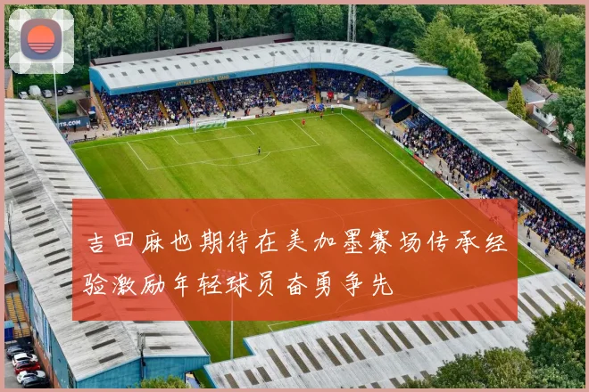 吉田麻也期待在美加墨赛场传承经验激励年轻球员奋勇争先
