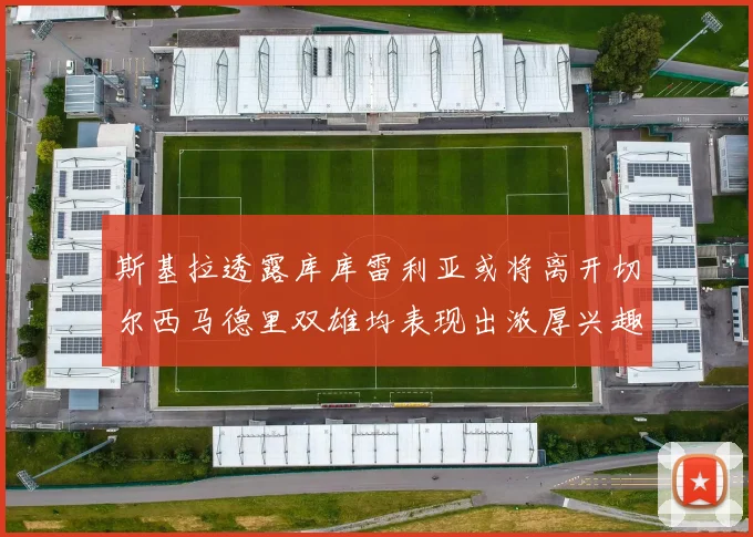 斯基拉透露库库雷利亚或将离开切尔西马德里双雄均表现出浓厚兴趣
